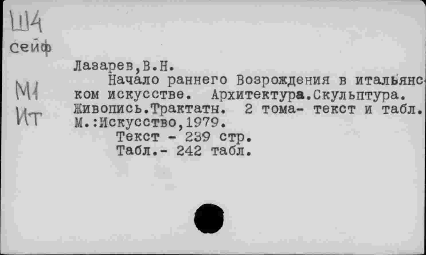 ﻿сейф
NU
Ит
Лазарев,В.H.
Начало раннего Возрождения в итальянс ком искусстве. Архитектура.Скульптура. Живопись.Трактаты. 2 тома- текст и табл. М.Искусство,1979.
Текст - 239 стр.
Табл.- 242 табл.